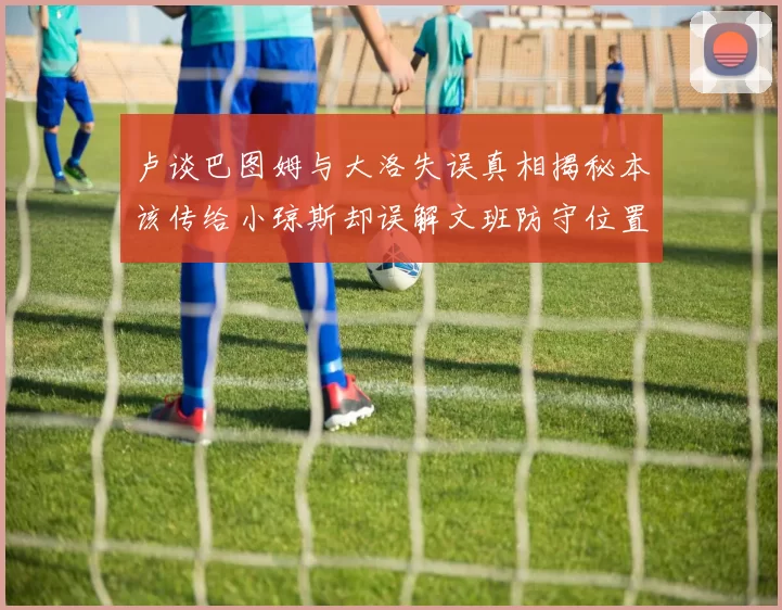卢谈巴图姆与大洛失误真相揭秘本该传给小琼斯却误解文班防守位置