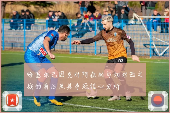 哈塞尔巴因克对阿森纳与切尔西之战的看法及其夺冠信心分析