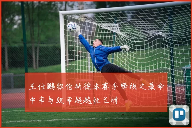 王仕鹏称伦纳德本赛季锋线之最命中率与效率超越杜兰特