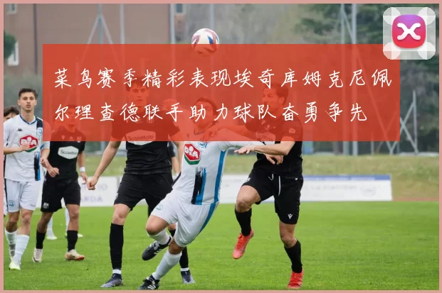 菜鸟赛季精彩表现埃奇库姆克尼佩尔理查德联手助力球队奋勇争先