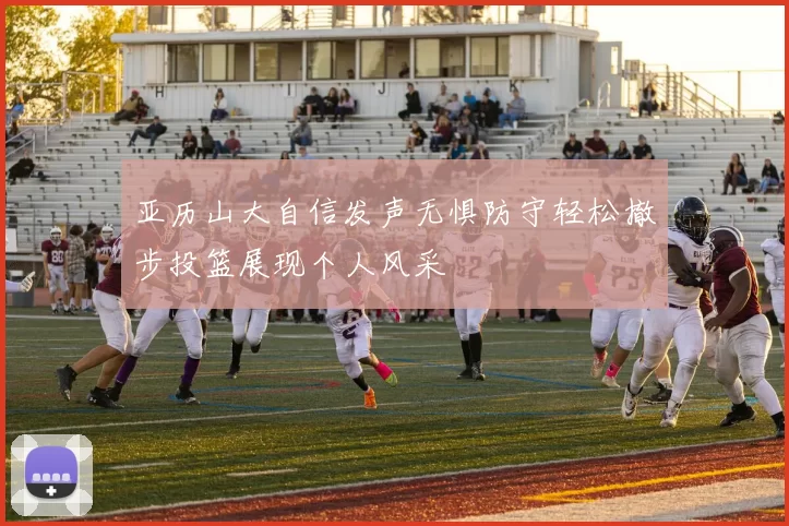 亚历山大自信发声无惧防守轻松撤步投篮展现个人风采