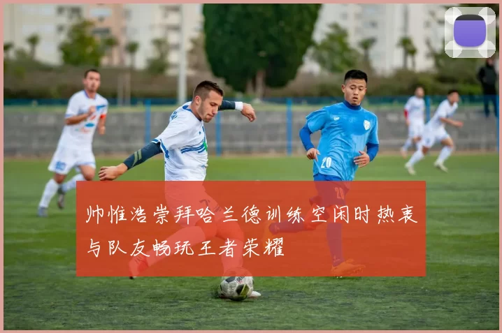 帅惟浩崇拜哈兰德训练空闲时热衷与队友畅玩王者荣耀