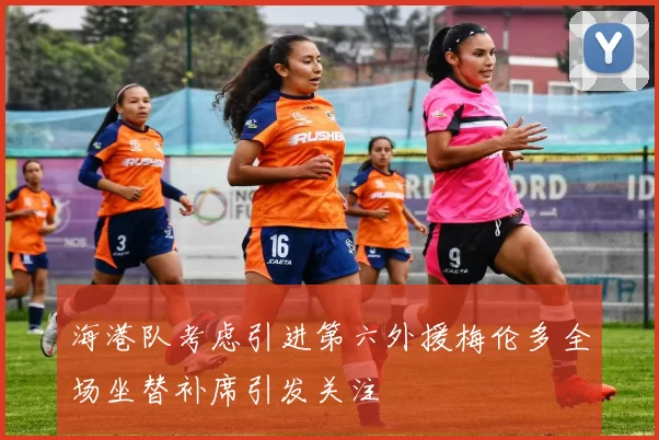 海港队考虑引进第六外援梅伦多全场坐替补席引发关注