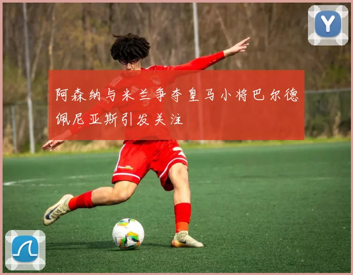 阿森纳与米兰争夺皇马小将巴尔德佩尼亚斯引发关注