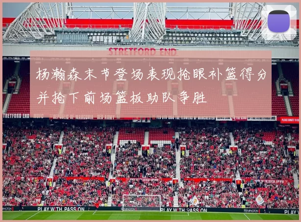 杨瀚森末节登场表现抢眼补篮得分并抢下前场篮板助队争胜