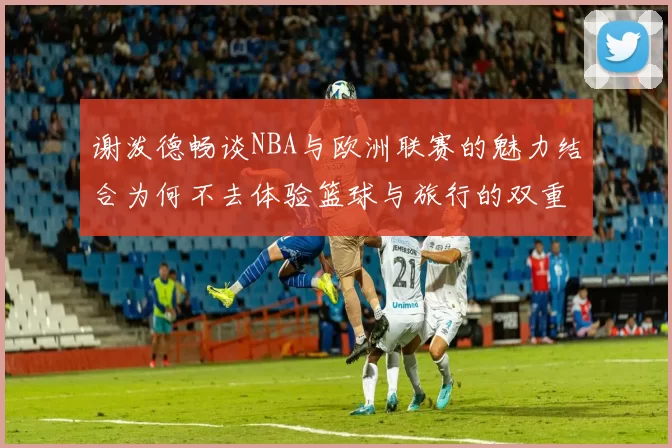 谢泼德畅谈NBA与欧洲联赛的魅力结合为何不去体验篮球与旅行的双重乐趣