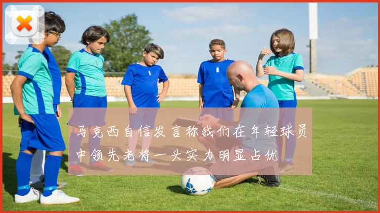马克西自信发言称我们在年轻球员中领先老将一头实力明显占优