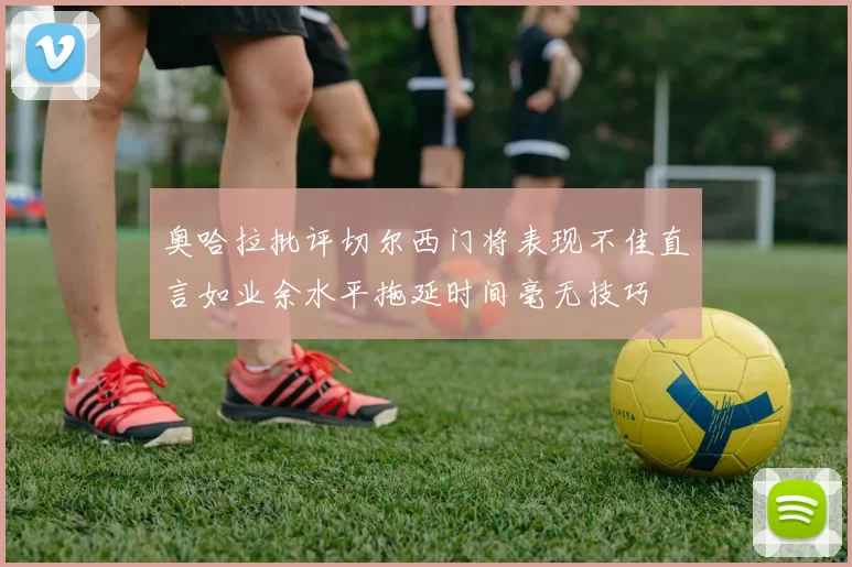 奥哈拉批评切尔西门将表现不佳直言如业余水平拖延时间毫无技巧