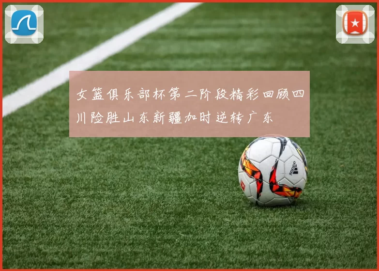 女篮俱乐部杯第二阶段精彩回顾四川险胜山东新疆加时逆转广东