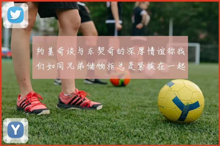 约基奇谈与东契奇的深厚情谊称我们如同兄弟储物柜总是紧挨在一起