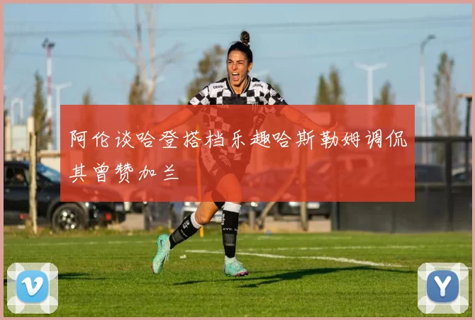 阿伦谈哈登搭档乐趣哈斯勒姆调侃其曾赞加兰