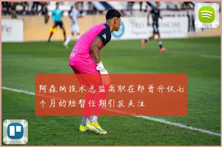 阿森纳技术总监离职在即晋升仅七个月的短暂任期引发关注