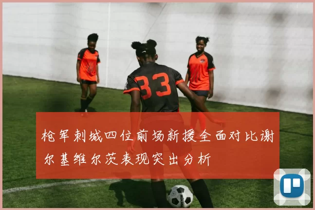 枪军刺城四位前场新援全面对比谢尔基维尔茨表现突出分析