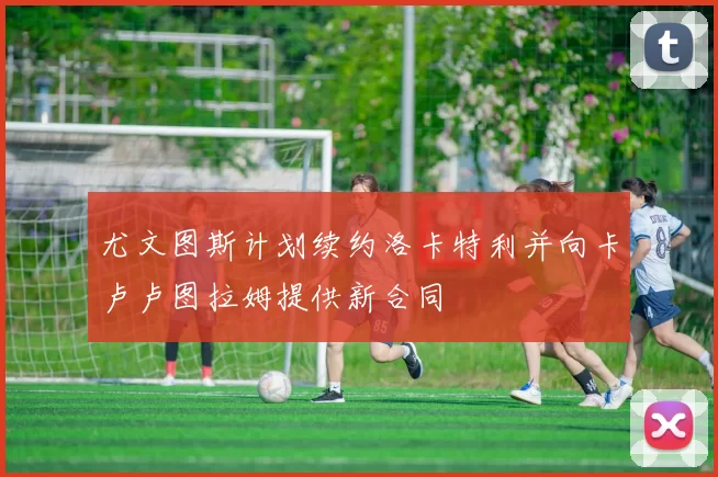 尤文图斯计划续约洛卡特利并向卡卢卢图拉姆提供新合同